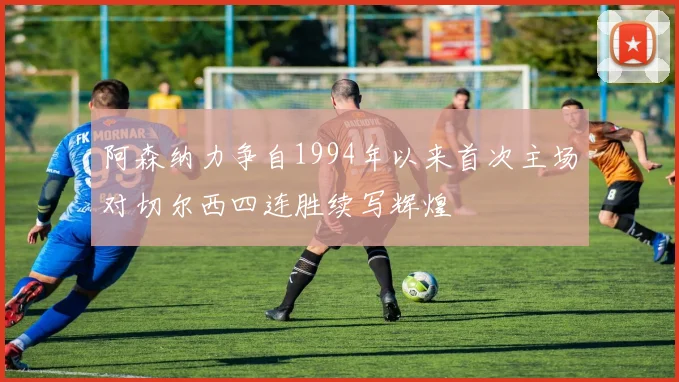 阿森纳力争自1994年以来首次主场对切尔西四连胜续写辉煌