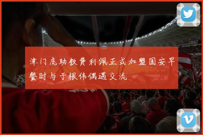津门虎助教费利佩正式加盟国安早餐时与于根伟偶遇交流