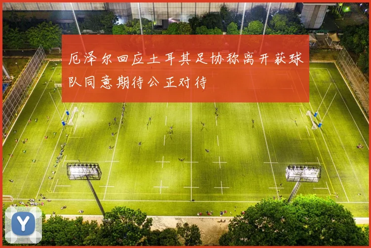 厄泽尔回应土耳其足协称离开获球队同意期待公正对待