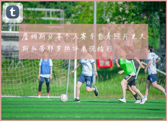 詹姆斯分享个人赛季首秀照片里夫斯和蒂耶罗热评表现精彩