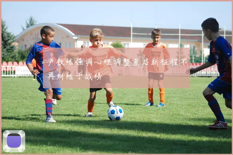 卢教练强调心理调整重启新征程不再纠结于战绩