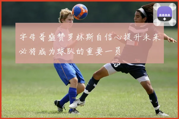 字母哥盛赞罗林斯自信心提升未来必将成为球队的重要一员
