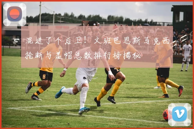 混进了个后卫！文班巴恩斯马克西抢断与盖帽总数排行榜揭秘