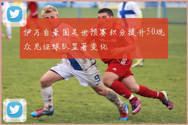 伊万自豪国足世预赛积分提升50观众见证球队显著变化