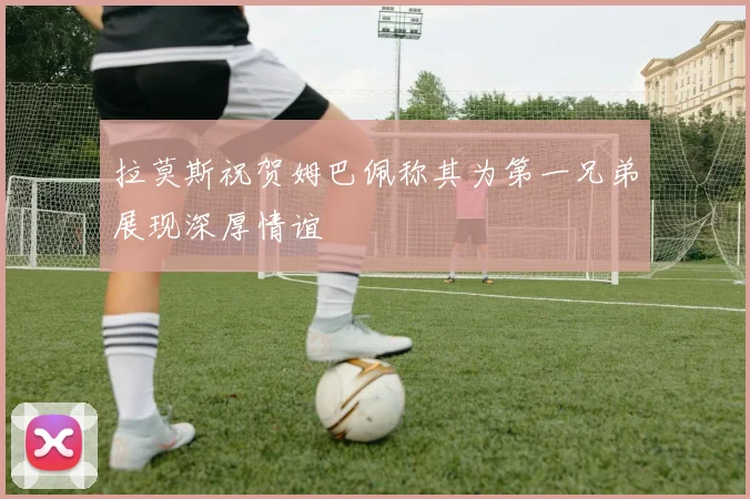 拉莫斯祝贺姆巴佩称其为第一兄弟展现深厚情谊