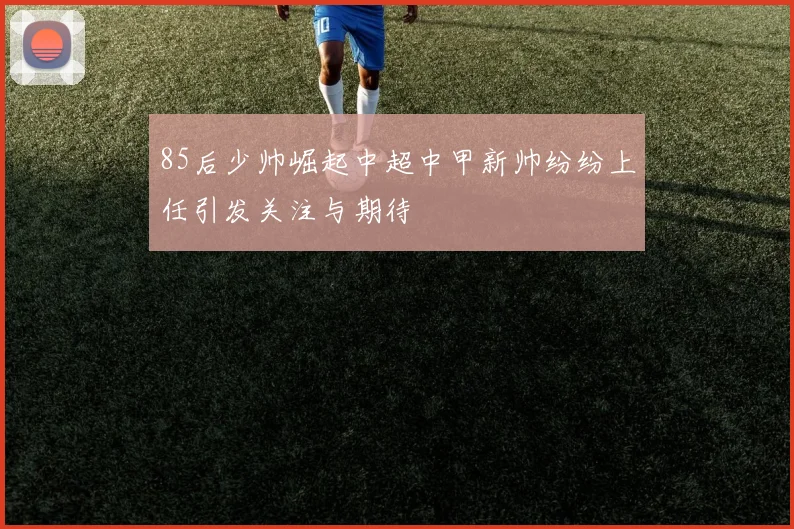 85后少帅崛起中超中甲新帅纷纷上任引发关注与期待