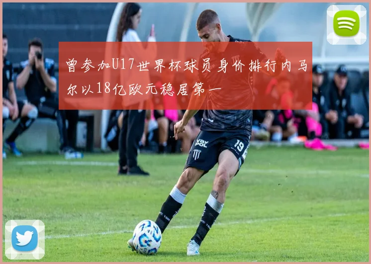 曾参加U17世界杯球员身价排行内马尔以18亿欧元稳居第一