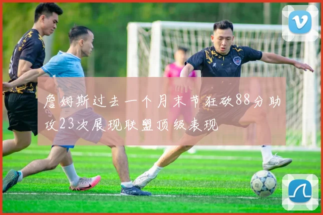 詹姆斯过去一个月末节狂砍88分助攻23次展现联盟顶级表现