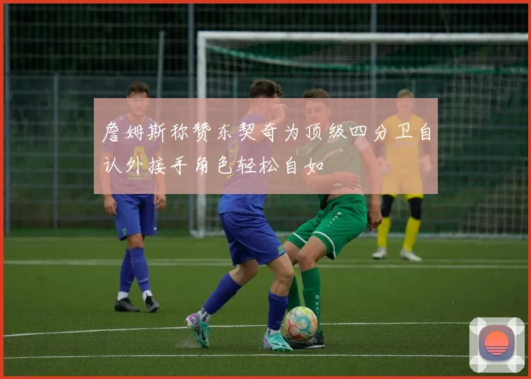 詹姆斯称赞东契奇为顶级四分卫自认外接手角色轻松自如