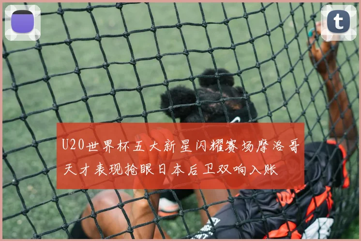 U20世界杯五大新星闪耀赛场摩洛哥天才表现抢眼日本后卫双响入账