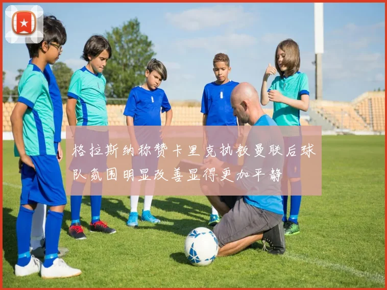 格拉斯纳称赞卡里克执教曼联后球队氛围明显改善显得更加平静