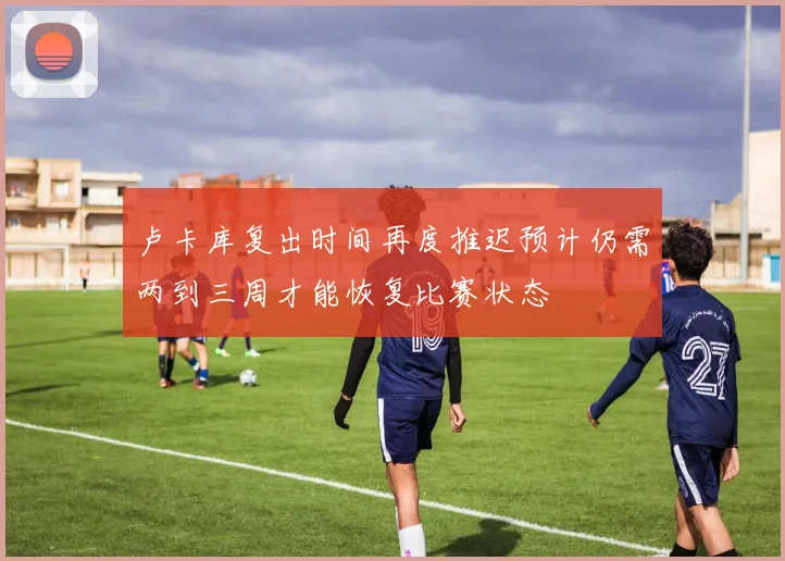 卢卡库复出时间再度推迟预计仍需两到三周才能恢复比赛状态