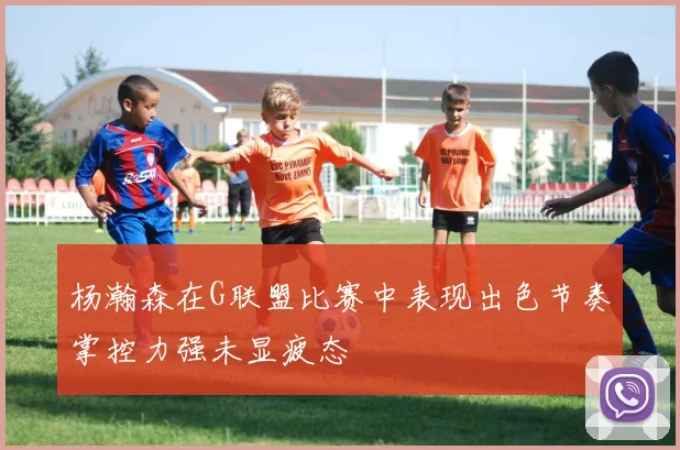 杨瀚森在G联盟比赛中表现出色节奏掌控力强未显疲态
