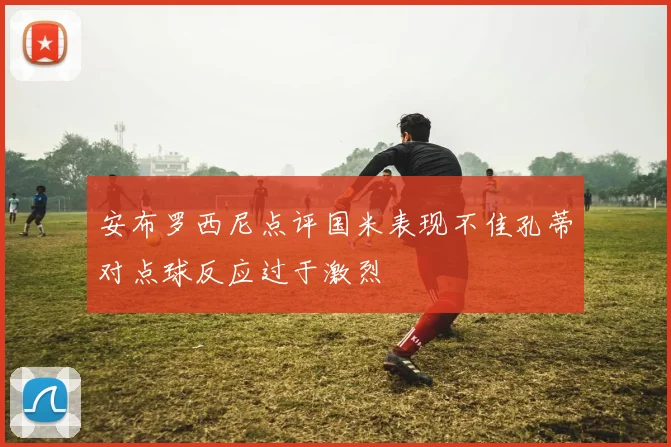安布罗西尼点评国米表现不佳孔蒂对点球反应过于激烈