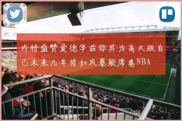 内特盛赞爱德华兹称其为高大版自己未来几年将如风暴般席卷NBA