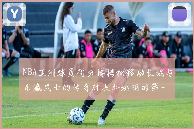 NBA亚洲球员得分榜揭秘移动长城与东瀛武士的传奇对决非姚明的第一人是谁