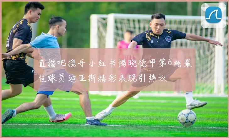 直播吧携手小红书揭晓德甲第6轮最佳球员迪亚斯精彩表现引热议