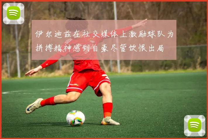 伊尔迪兹在社交媒体上激励球队为拼搏精神感到自豪尽管饮恨出局