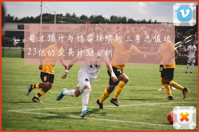 奇才预计与特雷杨续约三年总值达23亿的交易计划分析