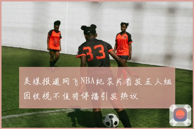 美媒报道网飞NBA纪录片首发五人组因收视不佳将停播引发热议