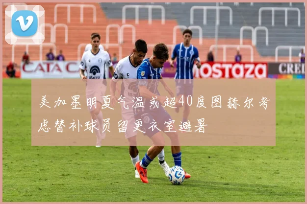 美加墨明夏气温或超40度图赫尔考虑替补球员留更衣室避暑