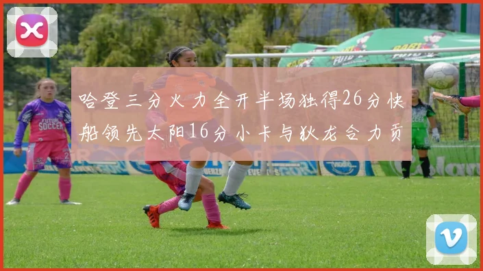 哈登三分火力全开半场独得26分快船领先太阳16分小卡与狄龙合力贡献28分