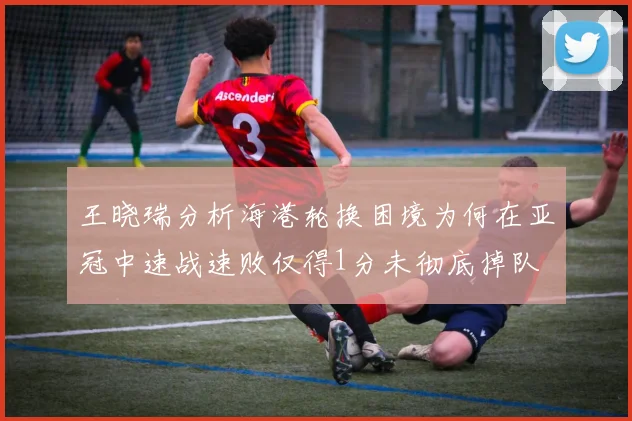 王晓瑞分析海港轮换困境为何在亚冠中速战速败仅得1分未彻底掉队