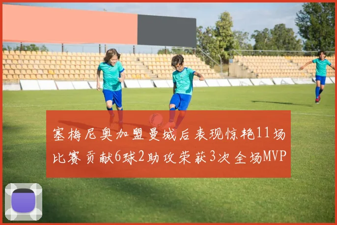 塞梅尼奥加盟曼城后表现惊艳11场比赛贡献6球2助攻荣获3次全场MVP