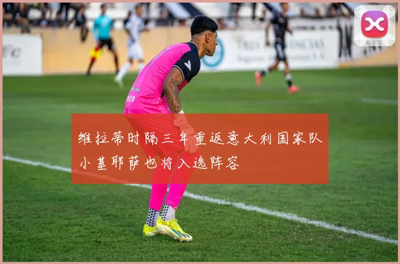 维拉蒂时隔三年重返意大利国家队小基耶萨也将入选阵容