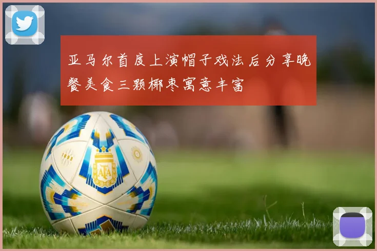 亚马尔首度上演帽子戏法后分享晚餐美食三颗椰枣寓意丰富