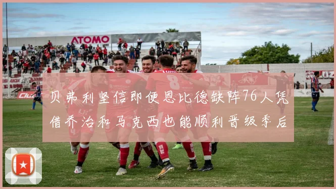 贝弗利坚信即便恩比德缺阵76人凭借乔治和马克西也能顺利晋级季后赛