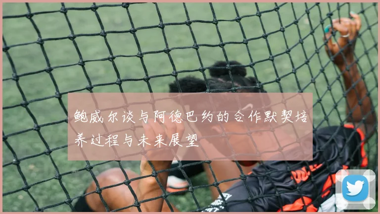 鲍威尔谈与阿德巴约的合作默契培养过程与未来展望