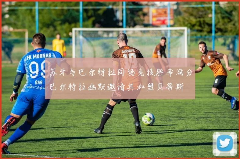 苏牙与巴尔特拉同场竞技胜率满分巴尔特拉幽默邀请其加盟贝蒂斯