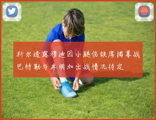科尔透露穆迪因小腿伤缺席揭幕战巴特勒与库明加出战情况待定