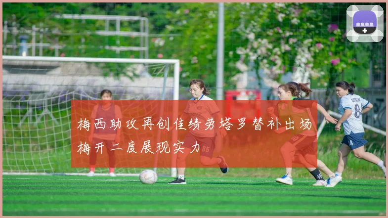 梅西助攻再创佳绩劳塔罗替补出场梅开二度展现实力