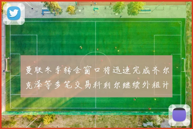 曼联冬季转会窗口将迅速完成齐尔克泽等多笔交易科利尔继续外租计划