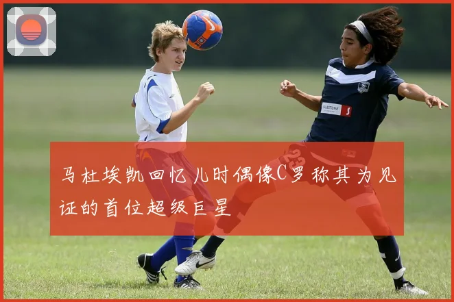 马杜埃凯回忆儿时偶像C罗称其为见证的首位超级巨星