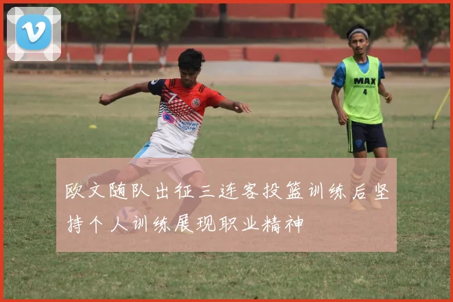 欧文随队出征三连客投篮训练后坚持个人训练展现职业精神