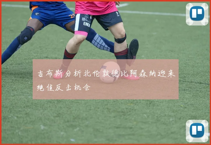 吉布斯分析北伦敦德比阿森纳迎来绝佳反击机会