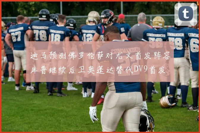 迪马预测佛罗伦萨对尤文首发阵容库普继续后卫奥蓬达替代DV9首发