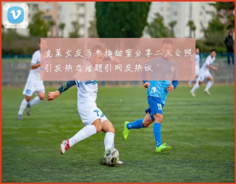 克莱女友马冬梅甜蜜分享二人合照引发热恋话题引网友热议