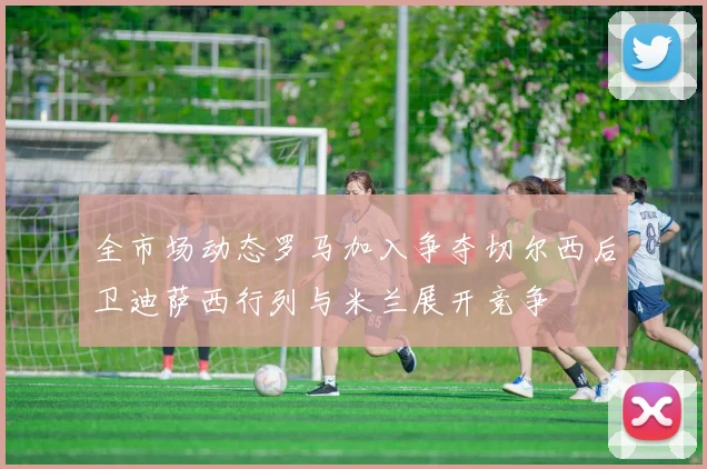 全市场动态罗马加入争夺切尔西后卫迪萨西行列与米兰展开竞争