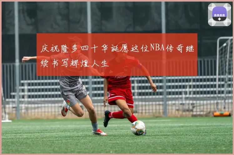 庆祝隆多四十华诞愿这位NBA传奇继续书写辉煌人生