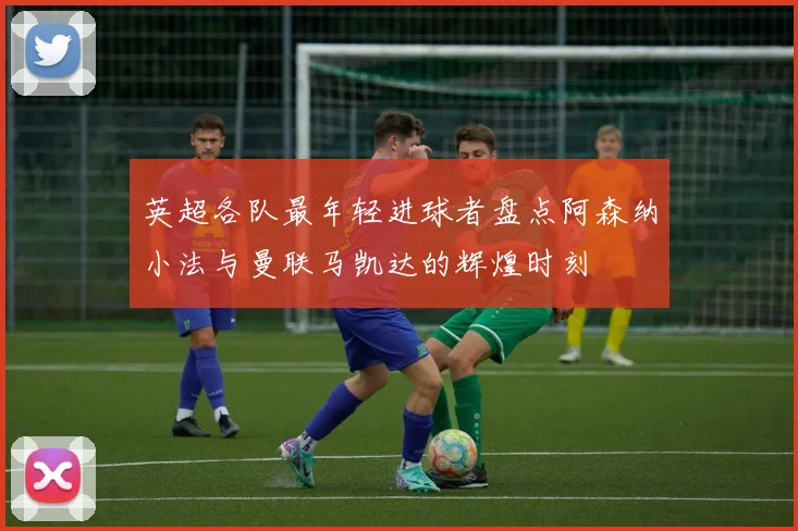 英超各队最年轻进球者盘点阿森纳小法与曼联马凯达的辉煌时刻