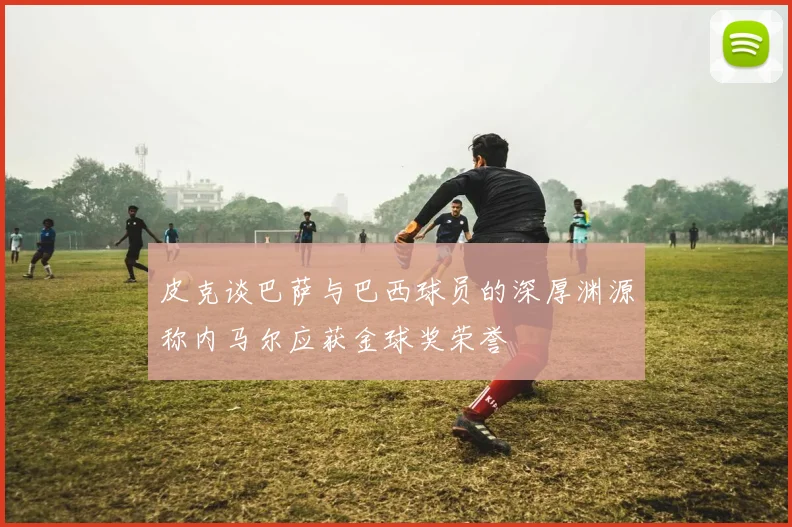 皮克谈巴萨与巴西球员的深厚渊源称内马尔应获金球奖荣誉