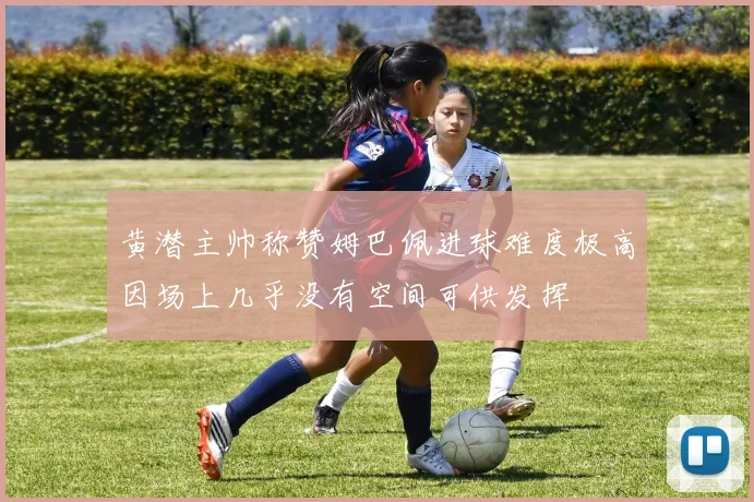 黄潜主帅称赞姆巴佩进球难度极高因场上几乎没有空间可供发挥