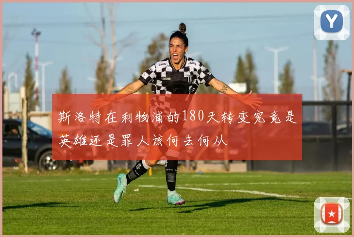 斯洛特在利物浦的180天转变究竟是英雄还是罪人该何去何从