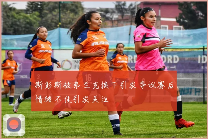 斯彭斯被弗兰克换下引发争议赛后情绪不佳引发关注