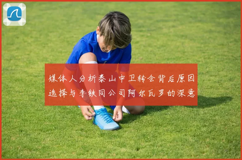 媒体人分析泰山中卫转会背后原因选择与李铁同公司阿尔瓦罗的深意